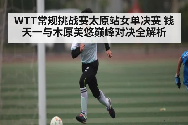 WTT常规挑战赛太原站女单决赛 钱天一与木原美悠巅峰对决全解析 - kaiyun
