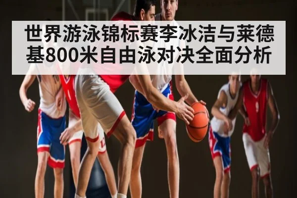 世界游泳锦标赛李冰洁与莱德基800米自由泳对决全面分析 - kaiyun